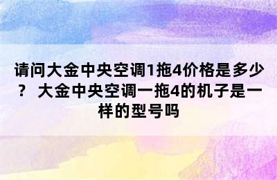 请问大金中央空调1拖4价格是多少？ 大金中央空调一拖4的机子是一样的型号吗